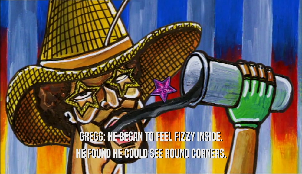 GREGG: HE BEGAN TO FEEL FIZZY INSIDE.
 HE FOUND HE COULD SEE ROUND CORNERS.
 