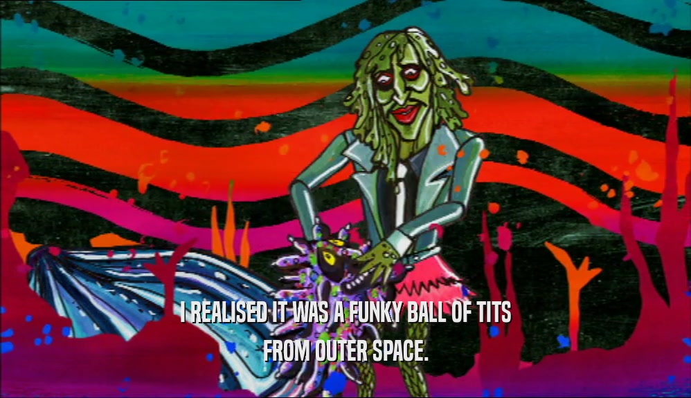 I REALISED IT WAS A FUNKY BALL OF TITS FROM OUTER SPACE. 