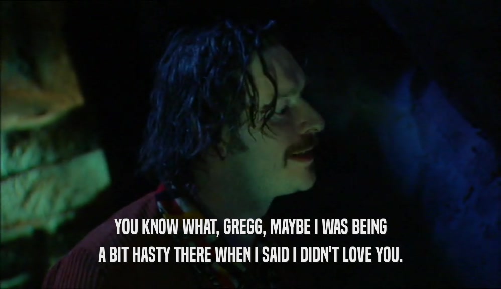 YOU KNOW WHAT, GREGG, MAYBE I WAS BEING A BIT HASTY THERE WHEN I SAID I DIDN'T LOVE YOU. 