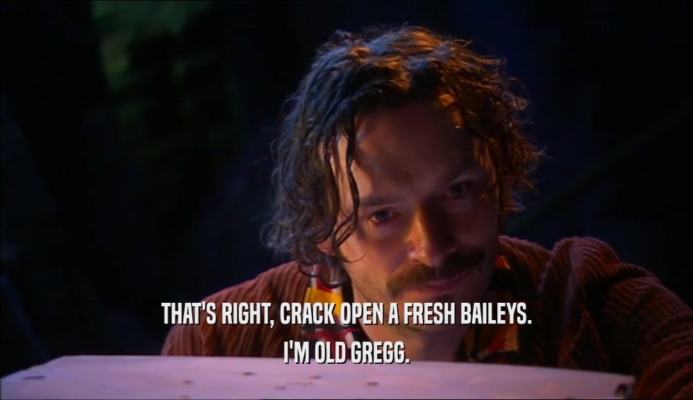 THAT'S RIGHT, CRACK OPEN A FRESH BAILEYS.
 I'M OLD GREGG.
 