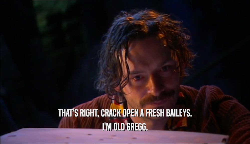 THAT'S RIGHT, CRACK OPEN A FRESH BAILEYS. I'M OLD GREGG. 
