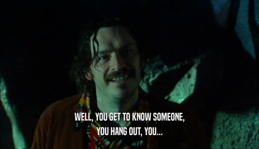 WELL, YOU GET TO KNOW SOMEONE, YOU HANG OUT, YOU... 