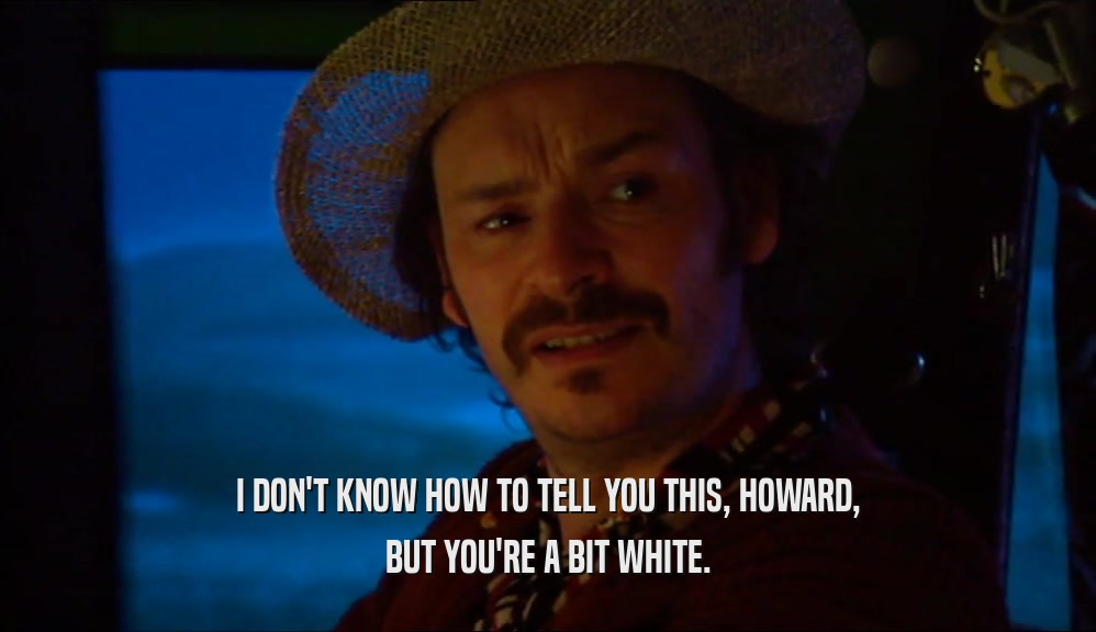 I DON'T KNOW HOW TO TELL YOU THIS, HOWARD, BUT YOU'RE A BIT WHITE. 