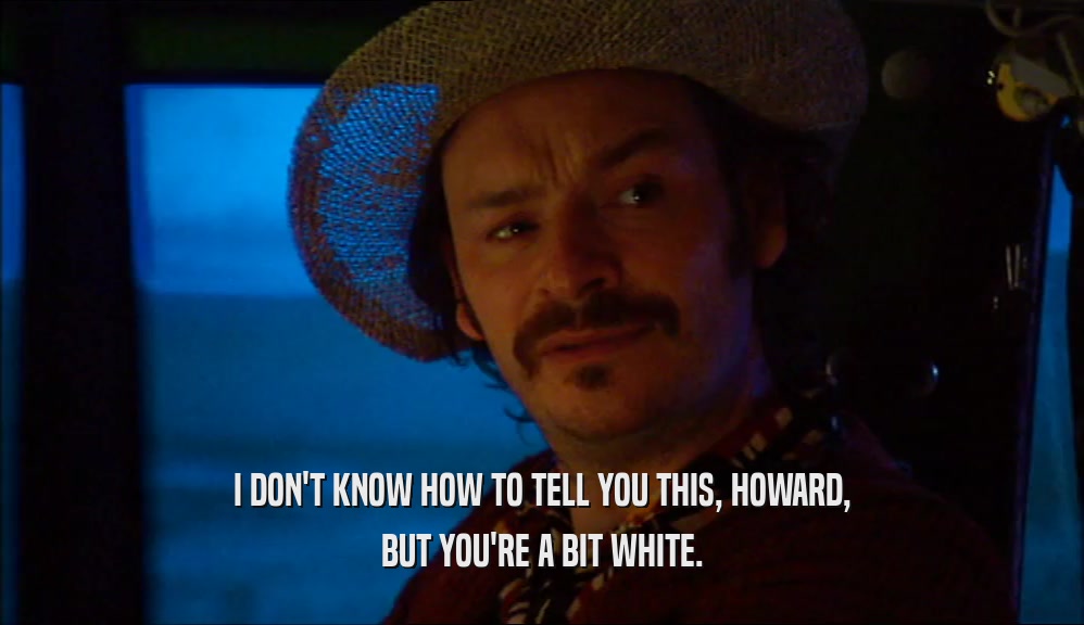 I DON'T KNOW HOW TO TELL YOU THIS, HOWARD, BUT YOU'RE A BIT WHITE. 