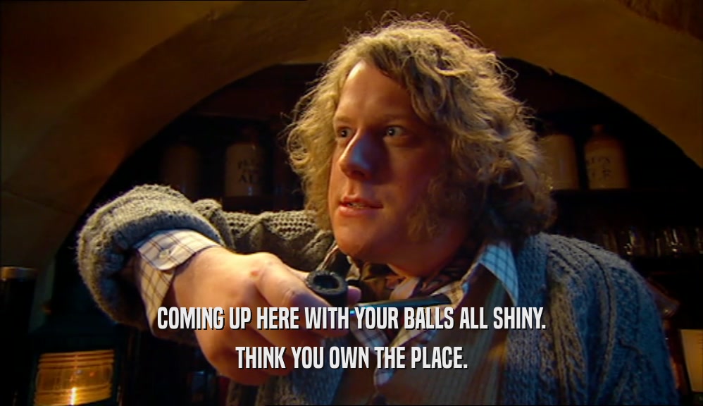 COMING UP HERE WITH YOUR BALLS ALL SHINY. THINK YOU OWN THE PLACE. 
