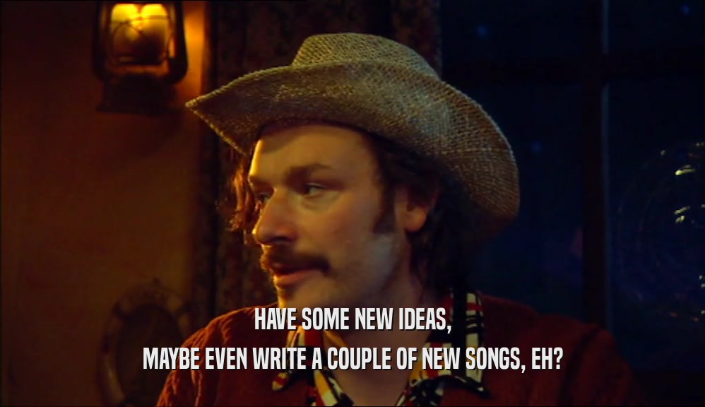 HAVE SOME NEW IDEAS, MAYBE EVEN WRITE A COUPLE OF NEW SONGS, EH? 