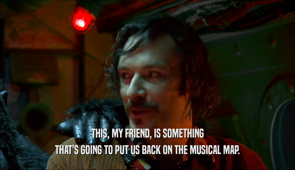 THIS, MY FRIEND, IS SOMETHING THAT'S GOING TO PUT US BACK ON THE MUSICAL MAP. 