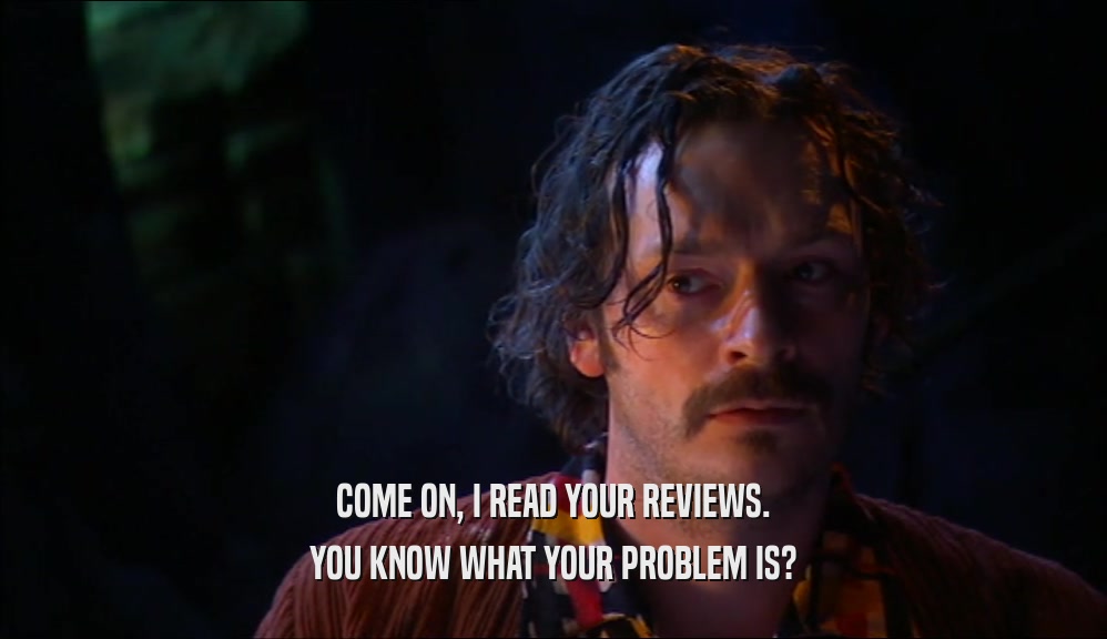 COME ON, I READ YOUR REVIEWS. YOU KNOW WHAT YOUR PROBLEM IS? 