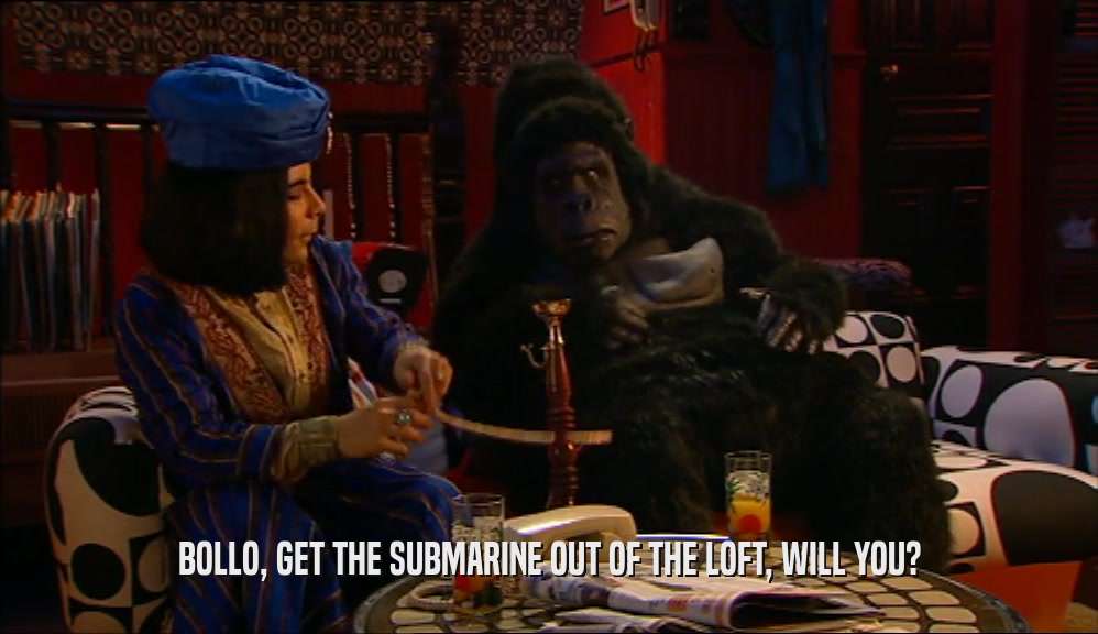 BOLLO, GET THE SUBMARINE OUT OF THE LOFT, WILL YOU?  