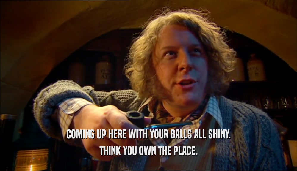 COMING UP HERE WITH YOUR BALLS ALL SHINY. THINK YOU OWN THE PLACE. 