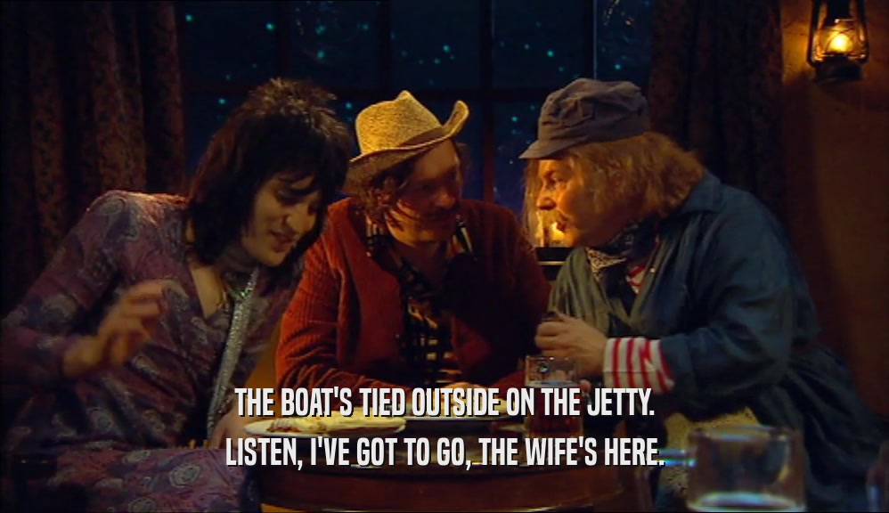 THE BOAT'S TIED OUTSIDE ON THE JETTY. LISTEN, I'VE GOT TO GO, THE WIFE'S HERE. 