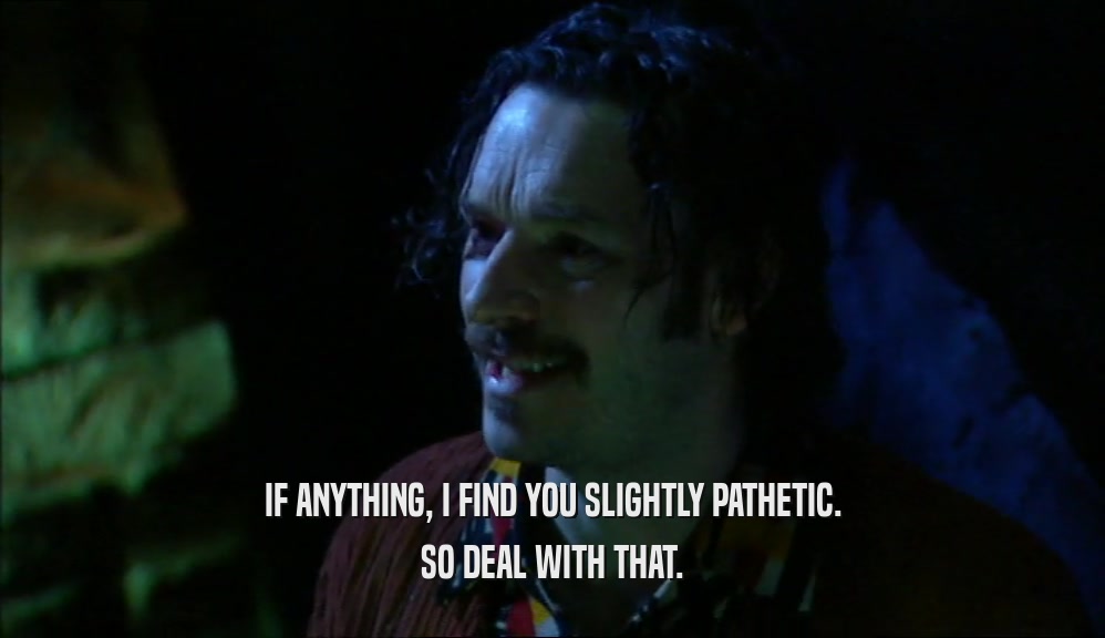 IF ANYTHING, I FIND YOU SLIGHTLY PATHETIC. SO DEAL WITH THAT. 