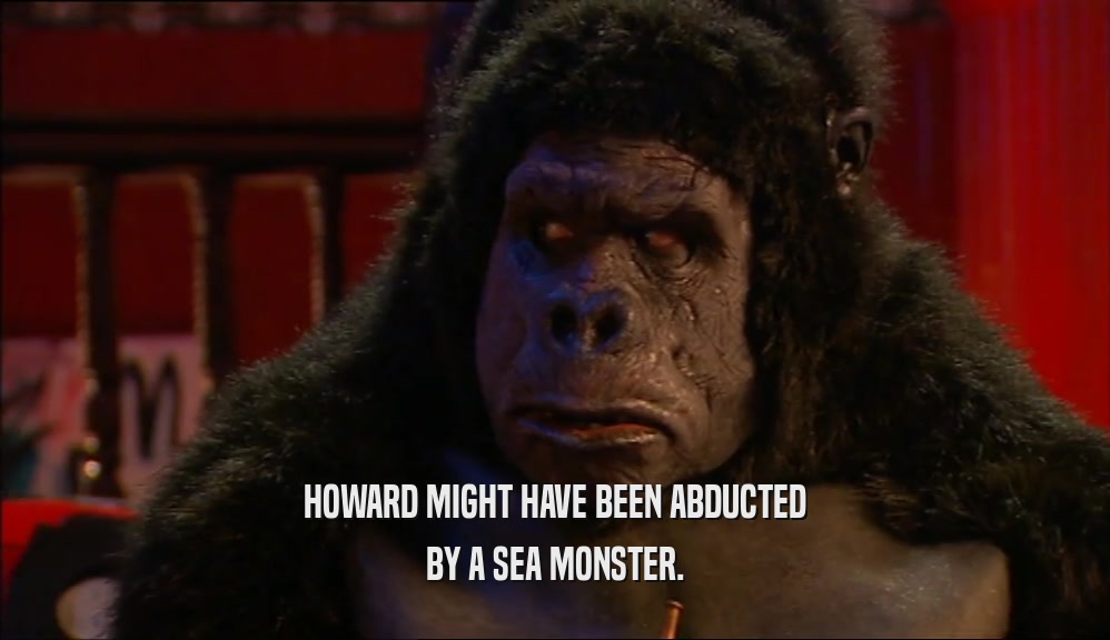 HOWARD MIGHT HAVE BEEN ABDUCTED
 BY A SEA MONSTER.
 
