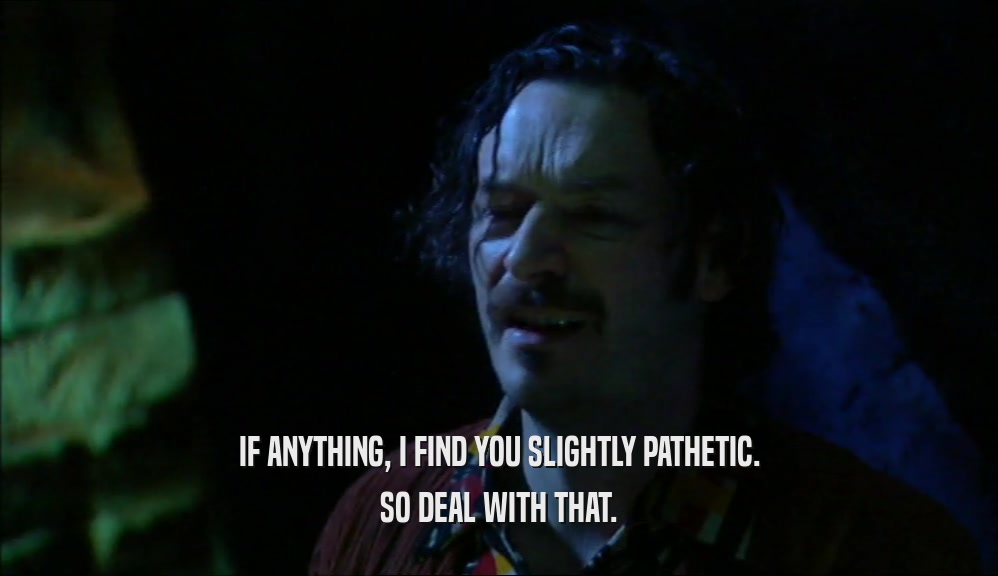 IF ANYTHING, I FIND YOU SLIGHTLY PATHETIC. SO DEAL WITH THAT. 