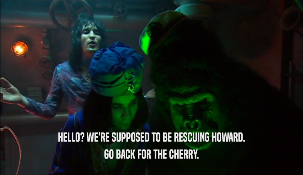 HELLO? WE'RE SUPPOSED TO BE RESCUING HOWARD. GO BACK FOR THE CHERRY. 