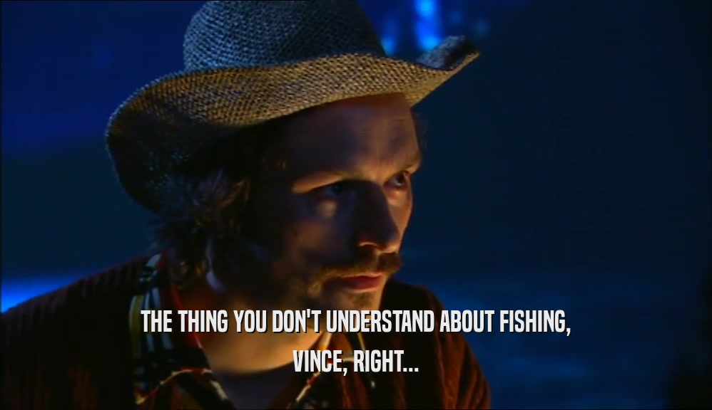 THE THING YOU DON'T UNDERSTAND ABOUT FISHING, VINCE, RIGHT... 