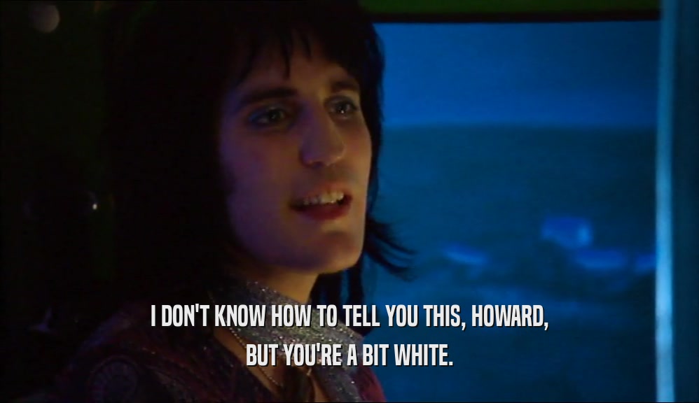 I DON'T KNOW HOW TO TELL YOU THIS, HOWARD, BUT YOU'RE A BIT WHITE. 