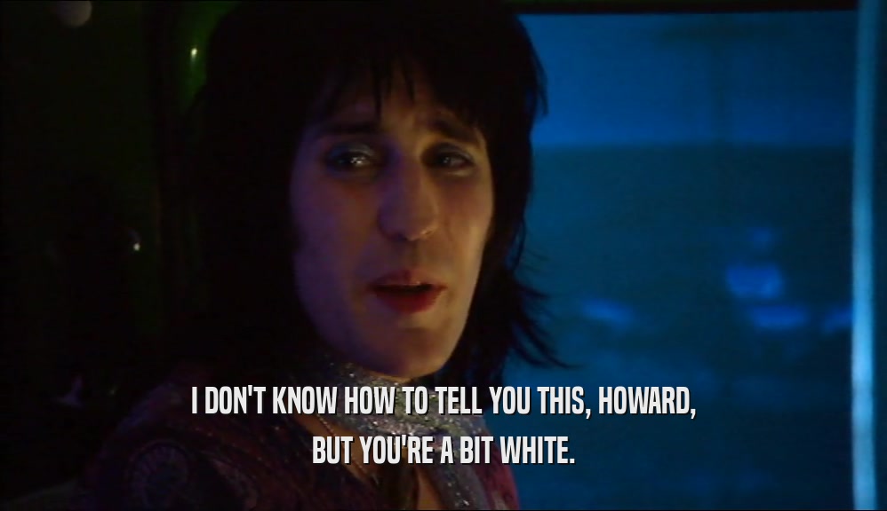 I DON'T KNOW HOW TO TELL YOU THIS, HOWARD, BUT YOU'RE A BIT WHITE. 