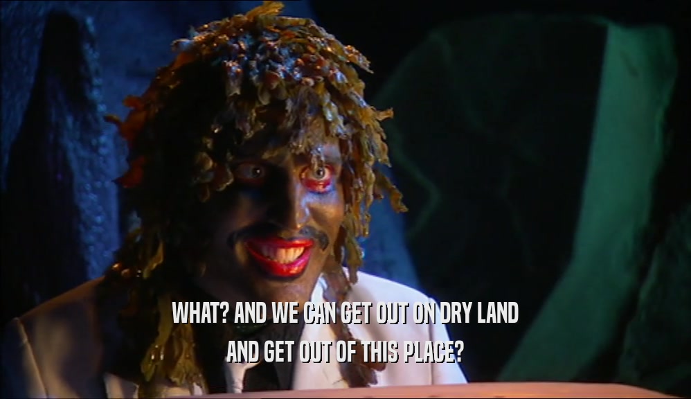 WHAT? AND WE CAN GET OUT ON DRY LAND AND GET OUT OF THIS PLACE? 