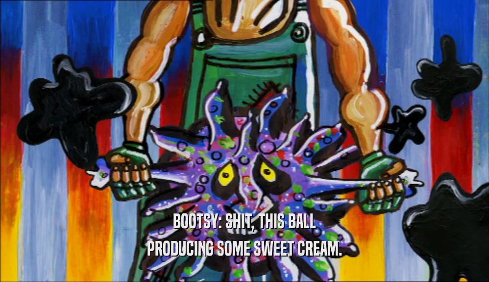 BOOTSY: SHIT, THIS BALL PRODUCING SOME SWEET CREAM. 
