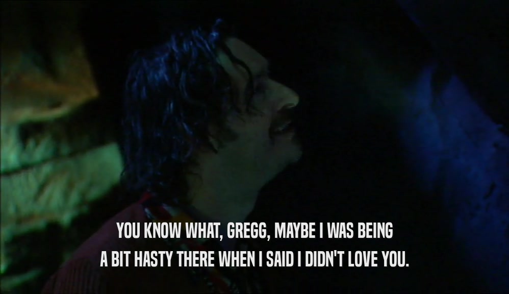 YOU KNOW WHAT, GREGG, MAYBE I WAS BEING A BIT HASTY THERE WHEN I SAID I DIDN'T LOVE YOU. 