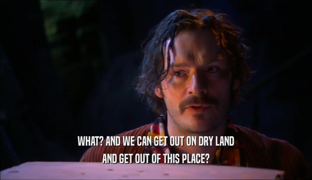 WHAT? AND WE CAN GET OUT ON DRY LAND AND GET OUT OF THIS PLACE? 