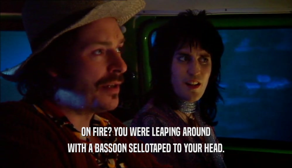 ON FIRE? YOU WERE LEAPING AROUND WITH A BASSOON SELLOTAPED TO YOUR HEAD. 