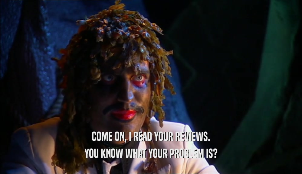 COME ON, I READ YOUR REVIEWS. YOU KNOW WHAT YOUR PROBLEM IS? 