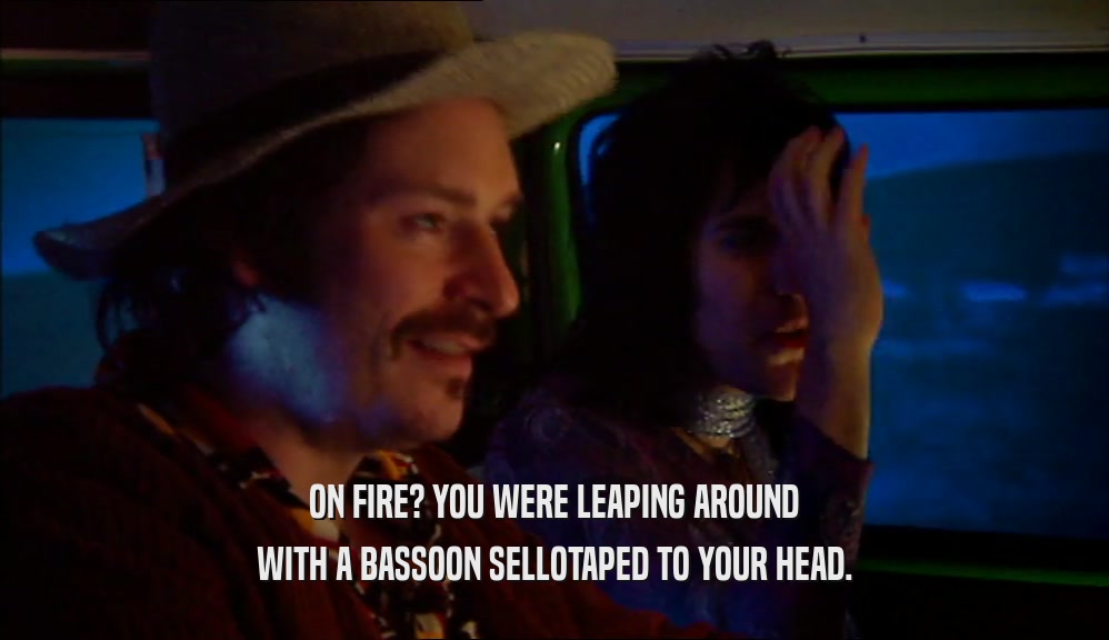 ON FIRE? YOU WERE LEAPING AROUND WITH A BASSOON SELLOTAPED TO YOUR HEAD. 