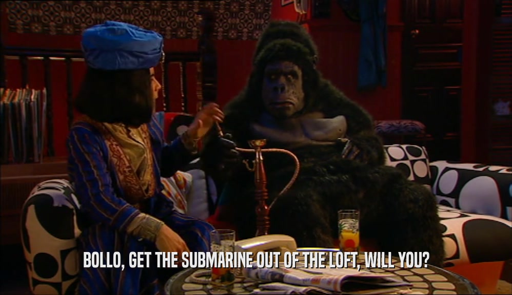 BOLLO, GET THE SUBMARINE OUT OF THE LOFT, WILL YOU?  