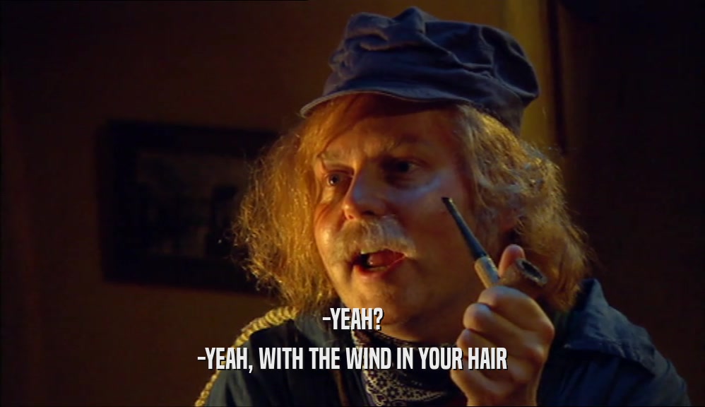 -YEAH? -YEAH, WITH THE WIND IN YOUR HAIR 