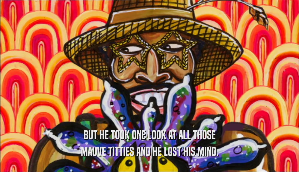 BUT HE TOOK ONE LOOK AT ALL THOSE MAUVE TITTIES AND HE LOST HIS MIND. 