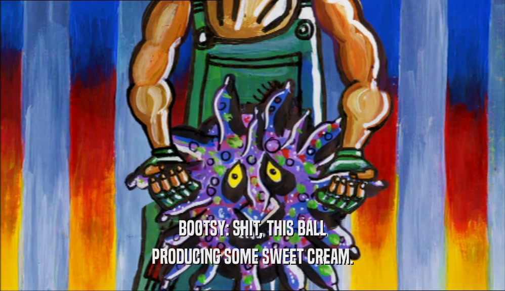 BOOTSY: SHIT, THIS BALL PRODUCING SOME SWEET CREAM. 
