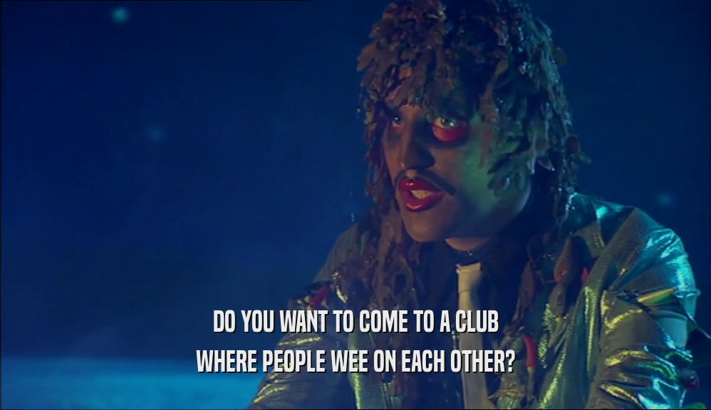 DO YOU WANT TO COME TO A CLUB
 WHERE PEOPLE WEE ON EACH OTHER?
 