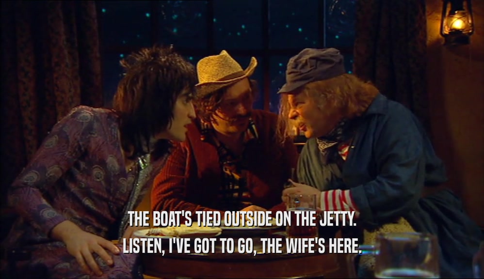 THE BOAT'S TIED OUTSIDE ON THE JETTY. LISTEN, I'VE GOT TO GO, THE WIFE'S HERE. 