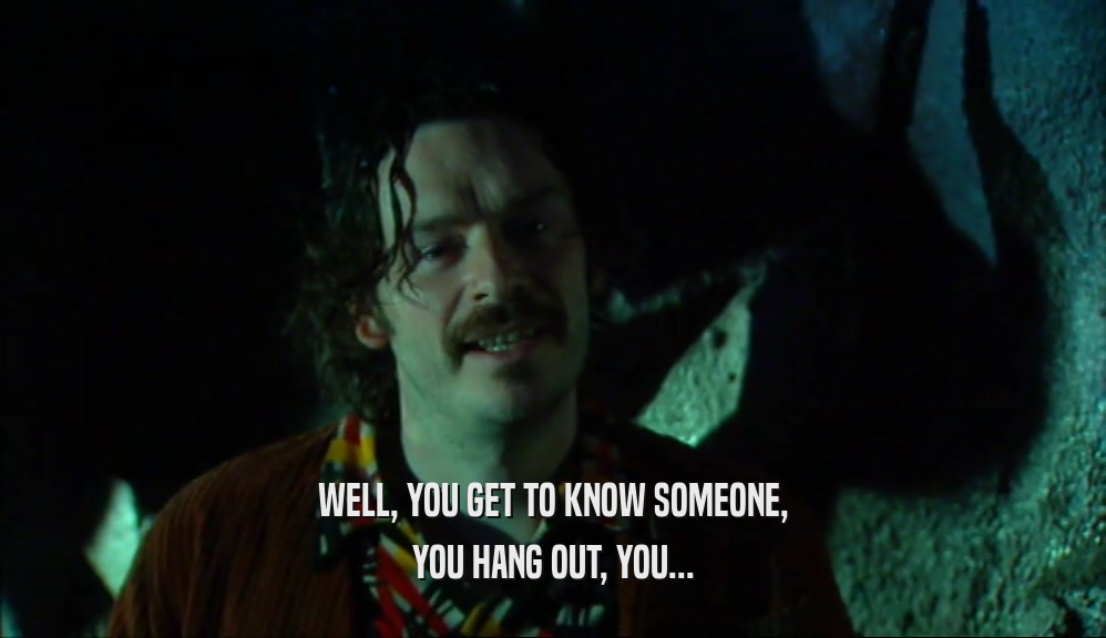 WELL, YOU GET TO KNOW SOMEONE, YOU HANG OUT, YOU... 