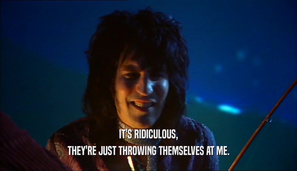 IT'S RIDICULOUS, THEY'RE JUST THROWING THEMSELVES AT ME. 