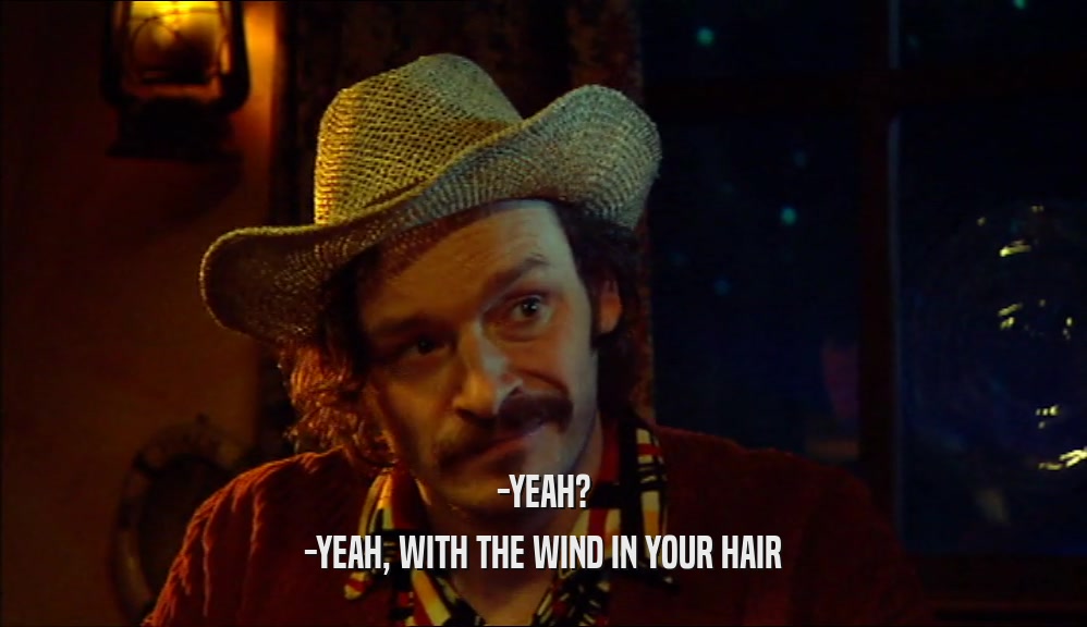 -YEAH? -YEAH, WITH THE WIND IN YOUR HAIR 