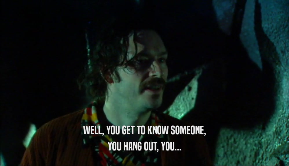 WELL, YOU GET TO KNOW SOMEONE, YOU HANG OUT, YOU... 