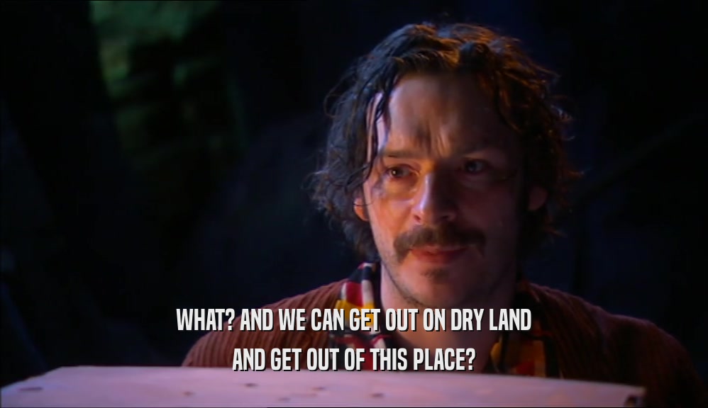 WHAT? AND WE CAN GET OUT ON DRY LAND AND GET OUT OF THIS PLACE? 