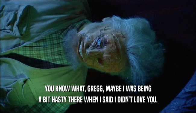 YOU KNOW WHAT, GREGG, MAYBE I WAS BEING A BIT HASTY THERE WHEN I SAID I DIDN'T LOVE YOU. 