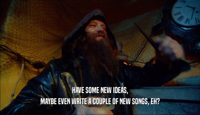 HAVE SOME NEW IDEAS, MAYBE EVEN WRITE A COUPLE OF NEW SONGS, EH? 