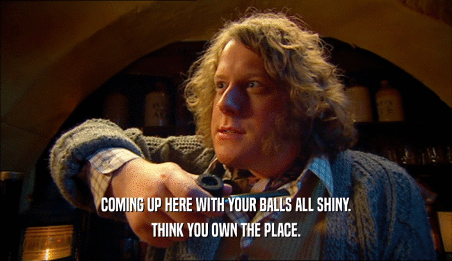 COMING UP HERE WITH YOUR BALLS ALL SHINY. THINK YOU OWN THE PLACE. 