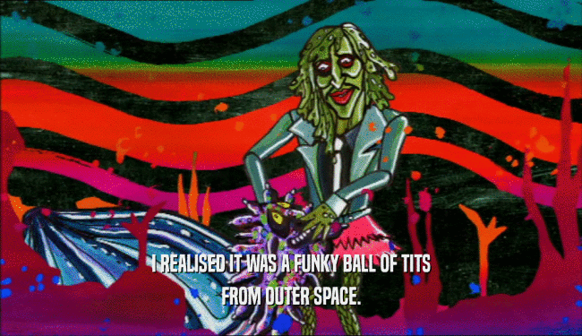 I REALISED IT WAS A FUNKY BALL OF TITS FROM OUTER SPACE. 