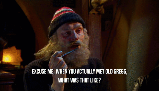 EXCUSE ME, WHEN YOU ACTUALLY MET OLD GREGG, WHAT WAS THAT LIKE? 
