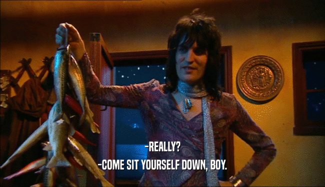 -REALLY? -COME SIT YOURSELF DOWN, BOY. 