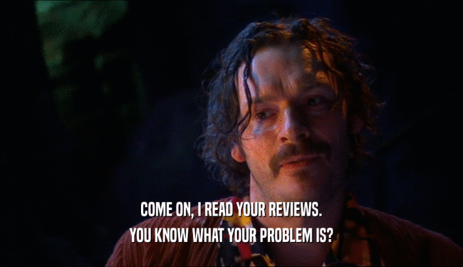 COME ON, I READ YOUR REVIEWS.
 YOU KNOW WHAT YOUR PROBLEM IS?
 