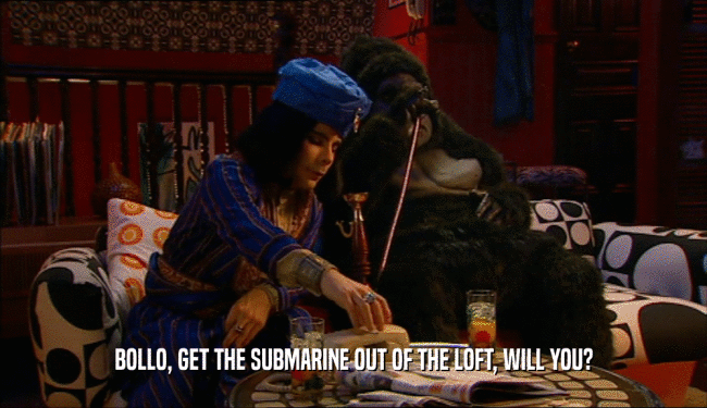 BOLLO, GET THE SUBMARINE OUT OF THE LOFT, WILL YOU?  