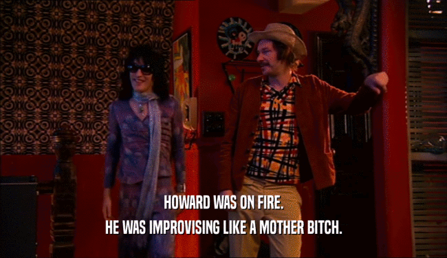 HOWARD WAS ON FIRE.
 HE WAS IMPROVISING LIKE A MOTHER BITCH.
 