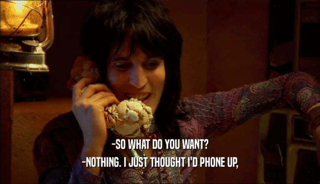 -SO WHAT DO YOU WANT? -NOTHING. I JUST THOUGHT I'D PHONE UP, 